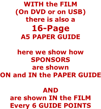 WITH the FILM  (On DVD or on USB) there is also a 16-Page  A5 PAPER GUIDE  here we show how SPONSORS are shown ON and IN the PAPER GUIDE  AND are shown IN the FILM Every 6 GUIDE POINTS